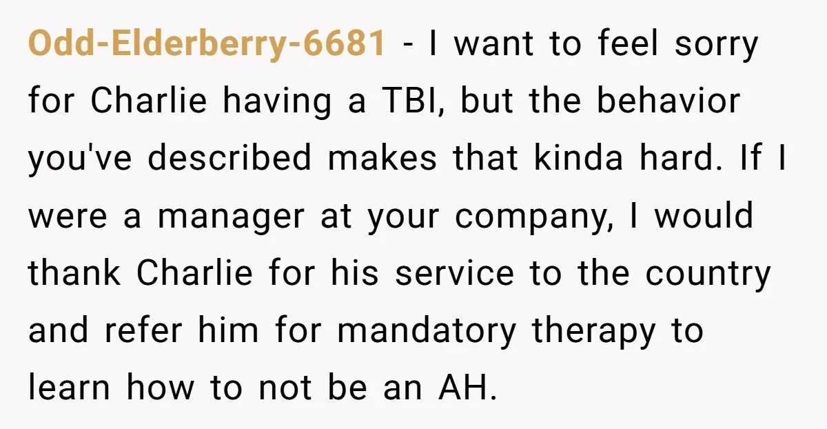Odd-Elderberry-6681 − I want to feel sorry for Charlie having a TBI, but the behavior you've described makes that kinda hard. If I were a manager at your company, I...