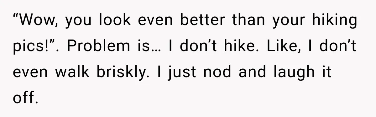 Man Goes on Tinder Date, Then Realizes She Thinks He’s a Completely Different Match “Wow, you look even better than your hiking pics!”. Problem is… I don’t hike. Like, I don’t even walk briskly. I just nod and laugh it off.