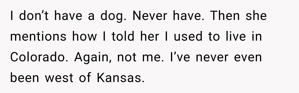 Man Goes on Tinder Date, Then Realizes She Thinks He’s a Completely Different Match I don’t have a dog. Never have. Then she mentions how I told her I used to live in Colorado. Again, not me. I’ve never even been west of Kansas.