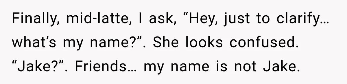 Man Goes on Tinder Date, Then Realizes She Thinks He’s a Completely Different Match Finally, mid-latte, I ask, “Hey, just to clarify… what’s my name?”. She looks confused. “Jake?”. Friends… my name is not Jake.