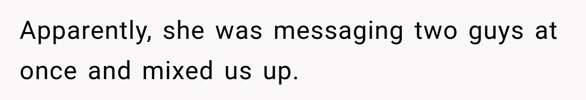 Man Goes on Tinder Date, Then Realizes She Thinks He’s a Completely Different Match Apparently, she was messaging two guys at once and mixed us up.