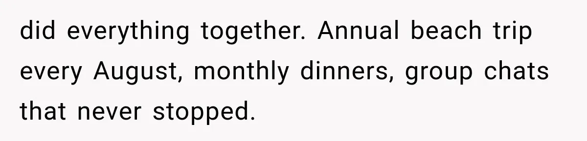 did everything together. Annual beach trip every August, monthly dinners, group chats that never stopped.