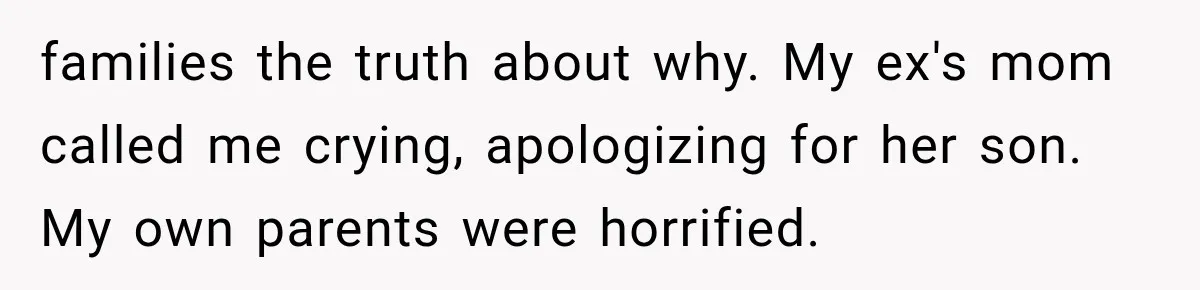 families the truth about why. My ex's mom called me crying, apologizing for her son. My own parents were horrified.