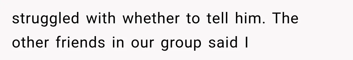 struggled with whether to tell him. The other friends in our group said I