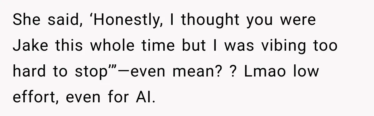 Man Goes on Tinder Date, Then Realizes She Thinks He’s a Completely Different Match She said, ‘Honestly, I thought you were Jake this whole time but I was vibing too hard to stop’”—even mean? ? Lmao low effort, even for AI.