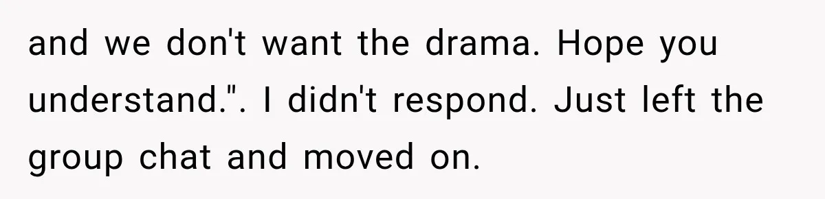 and we don't want the drama. Hope you understand.". I didn't respond. Just left the group chat and moved on.