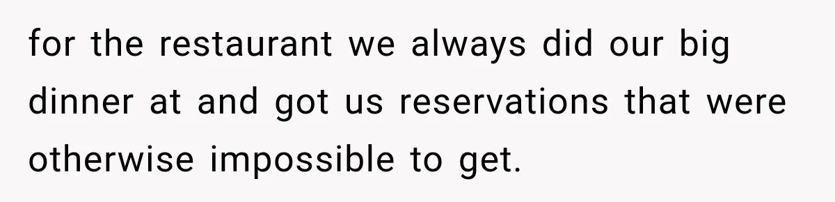 for the restaurant we always did our big dinner at and got us reservations that were otherwise impossible to get.