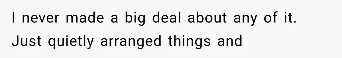 I never made a big deal about any of it. Just quietly arranged things and