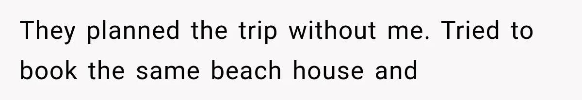 They planned the trip without me. Tried to book the same beach house and
