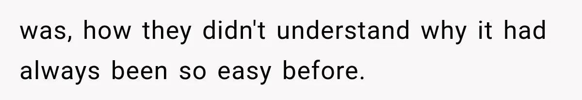 was, how they didn't understand why it had always been so easy before.