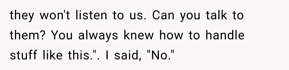 they won't listen to us. Can you talk to them? You always knew how to handle stuff like this.". I said, "No."