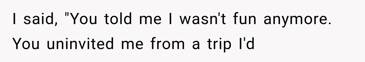I said, "You told me I wasn't fun anymore. You uninvited me from a trip I'd