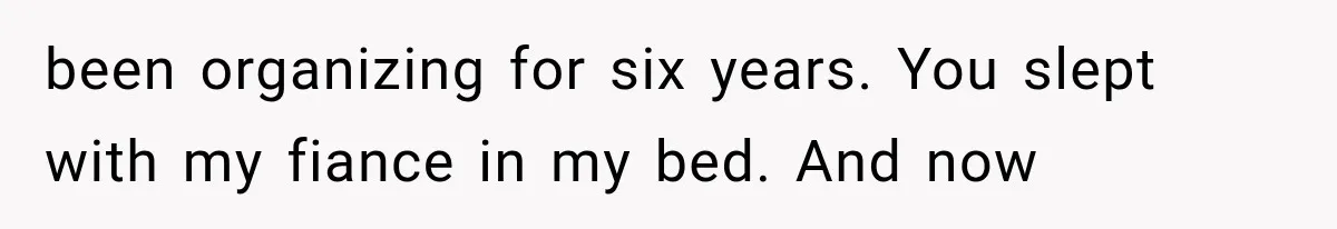 been organizing for six years. You slept with my fiance in my bed. And now