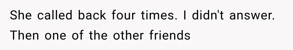 She called back four times. I didn't answer. Then one of the other friends