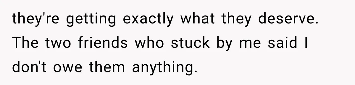 they're getting exactly what they deserve. The two friends who stuck by me said I don't owe them anything.