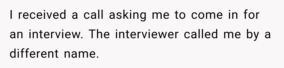 Man Goes on Tinder Date, Then Realizes She Thinks He’s a Completely Different Match I received a call asking me to come in for an interview. The interviewer called me by a different name.