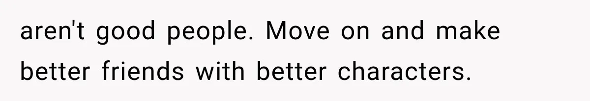 aren't good people. Move on and make better friends with better characters.