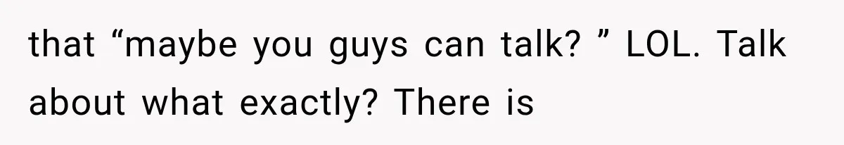 that “maybe you guys can talk? ” LOL. Talk about what exactly? There is