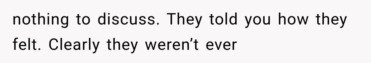 nothing to discuss. They told you how they felt. Clearly they weren’t ever