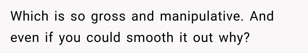Which is so gross and manipulative. And even if you could smooth it out why?