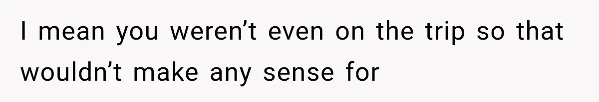 I mean you weren’t even on the trip so that wouldn’t make any sense for
