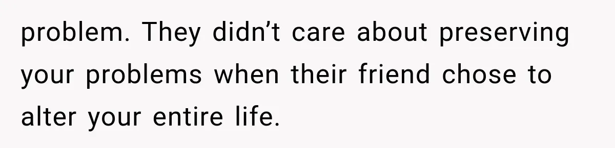 problem. They didn’t care about preserving your problems when their friend chose to alter your entire life.