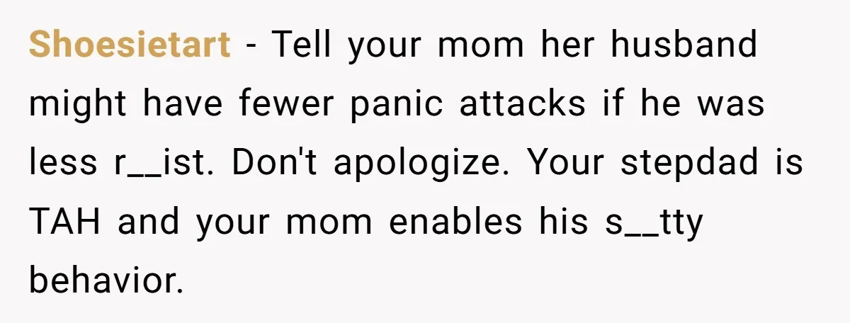 She Walked Away After Her Stepfather Made a Racist Comment, Then He Had a Panic Attack Shoesietart − Tell your mom her husband might have fewer panic attacks if he was less r__ist. Don't apologize. Your stepdad is TAH and your mom enables his s__tty behavior.