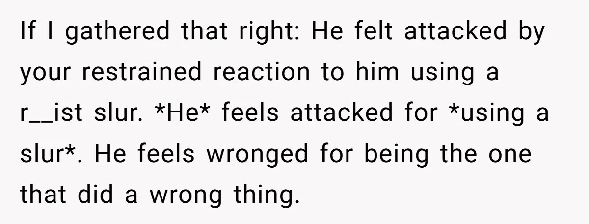 She Walked Away After Her Stepfather Made a Racist Comment, Then He Had a Panic Attack If I gathered that right: He felt attacked by your restrained reaction to him using a r__ist slur. *He* feels attacked for *using a slur*. He feels wronged for being...