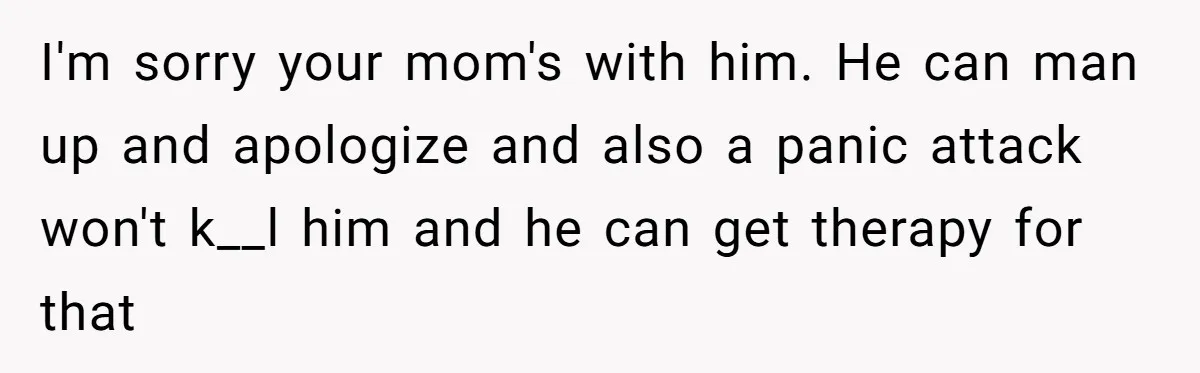 She Walked Away After Her Stepfather Made a Racist Comment, Then He Had a Panic Attack I'm sorry your mom's with him. He can man up and apologize and also a panic attack won't k__l him and he can get therapy for that