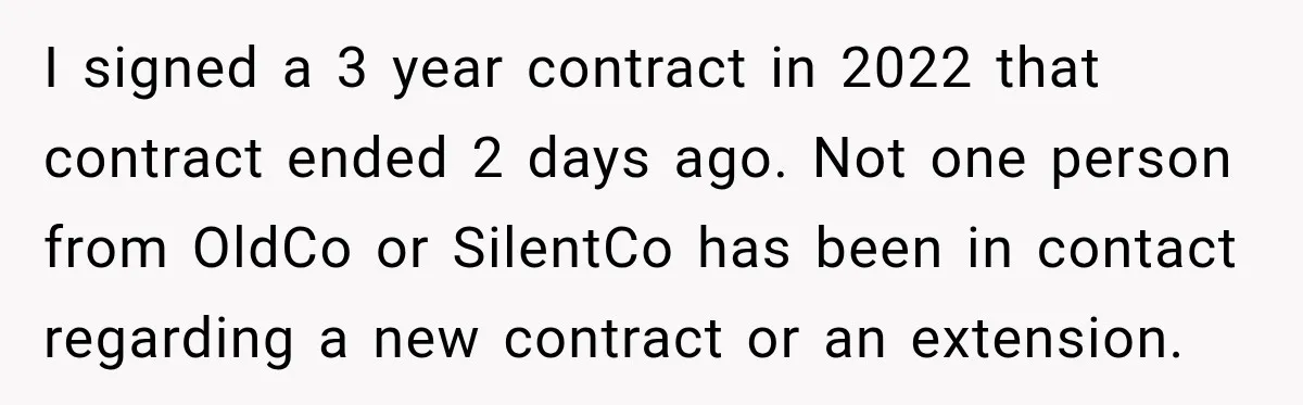 Contractor Finishes Three-Year Term, Says Nothing, and Waits to See When Management Notices I signed a 3 year contract in 2022 that contract ended 2 days ago. Not one person from OldCo or SilentCo has been in contact regarding a new contract or...