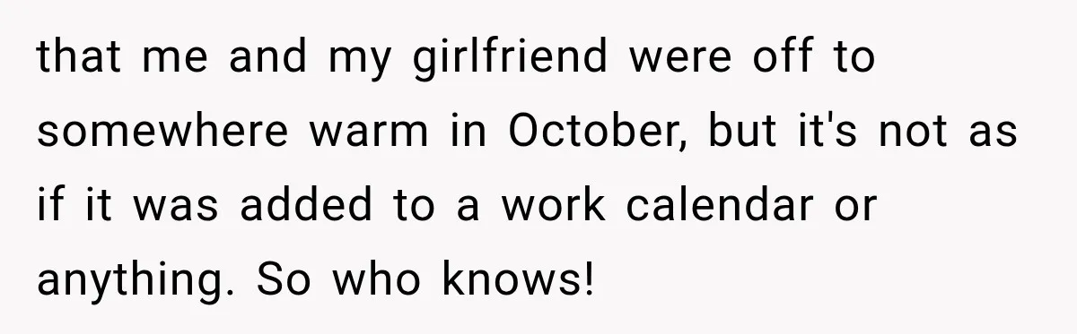 Contractor Finishes Three-Year Term, Says Nothing, and Waits to See When Management Notices that me and my girlfriend were off to somewhere warm in October, but it's not as if it was added to a work calendar or anything. So who knows!