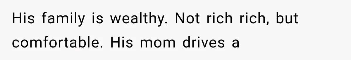 His family is wealthy. Not rich rich, but comfortable. His mom drives a