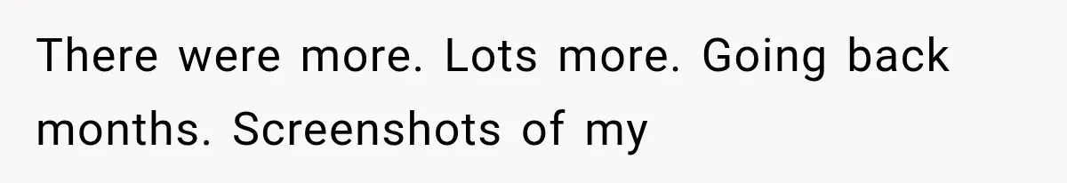 There were more. Lots more. Going back months. Screenshots of my