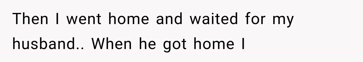 Then I went home and waited for my husband.. When he got home I