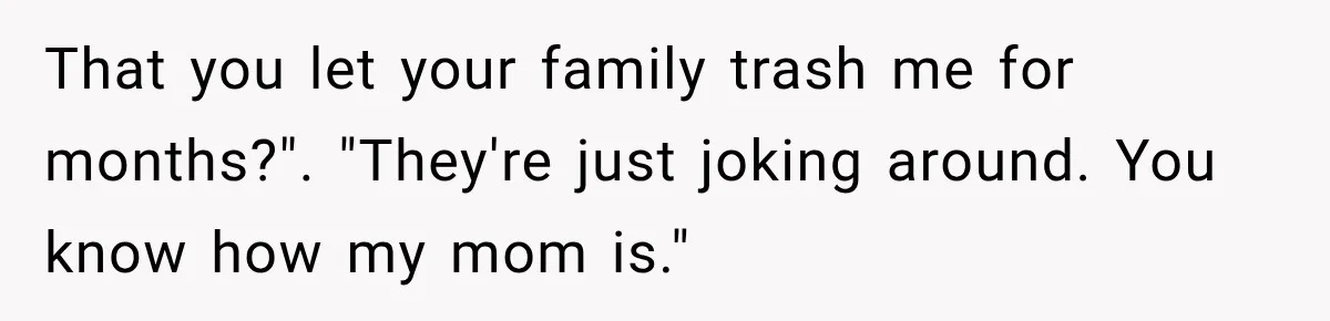 That you let your family trash me for months?". "They're just joking around. You know how my mom is."
