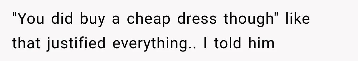 "You did buy a cheap dress though" like that justified everything.. I told him