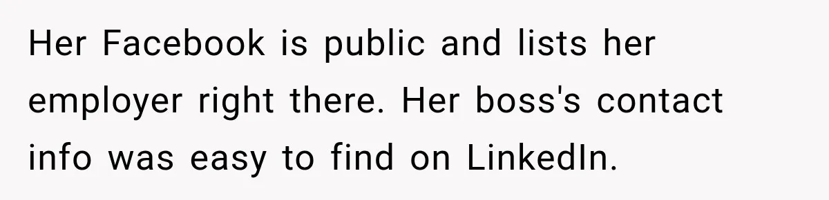 Her Facebook is public and lists her employer right there. Her boss's contact info was easy to find on LinkedIn.