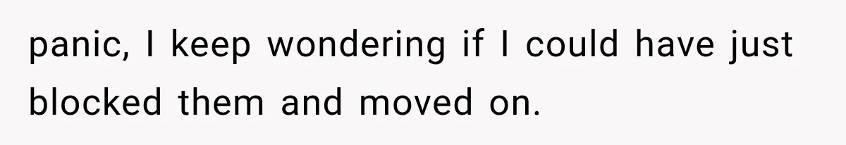 panic, I keep wondering if I could have just blocked them and moved on.