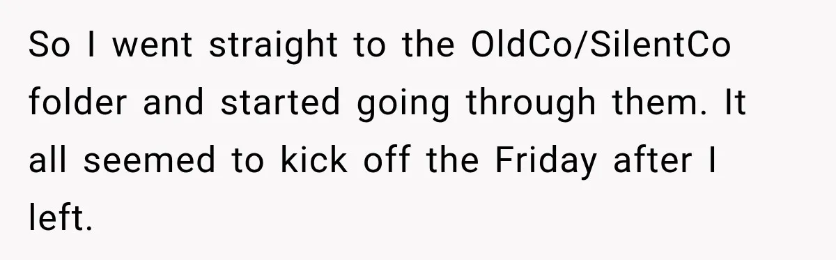 Contractor Finishes Three-Year Term, Says Nothing, and Waits to See When Management Notices So I went straight to the OldCo/SilentCo folder and started going through them. It all seemed to kick off the Friday after I left.