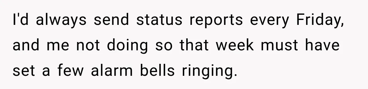 Contractor Finishes Three-Year Term, Says Nothing, and Waits to See When Management Notices I'd always send status reports every Friday, and me not doing so that week must have set a few alarm bells ringing.