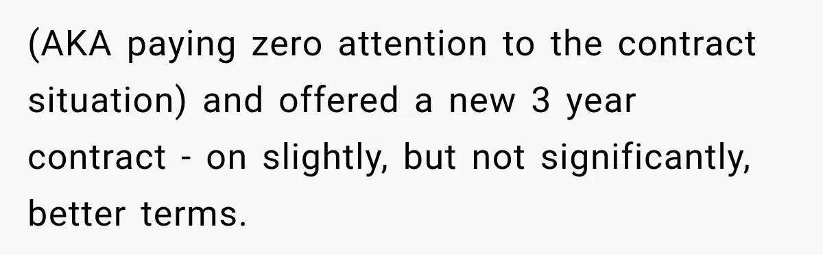 Contractor Finishes Three-Year Term, Says Nothing, and Waits to See When Management Notices (AKA paying zero attention to the contract situation) and offered a new 3 year contract - on slightly, but not significantly, better terms.