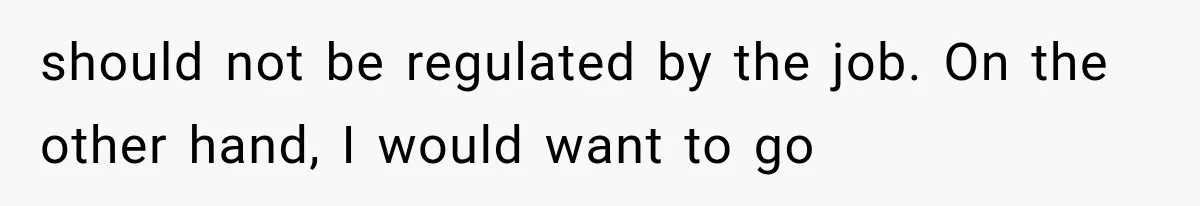 should not be regulated by the job. On the other hand, I would want to go