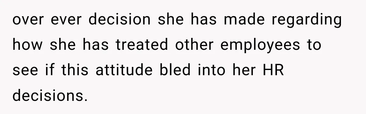 over ever decision she has made regarding how she has treated other employees to see if this attitude bled into her HR decisions.