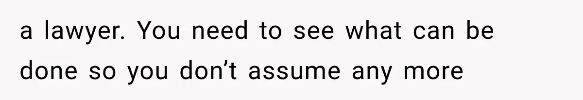 a lawyer. You need to see what can be done so you don’t assume any more