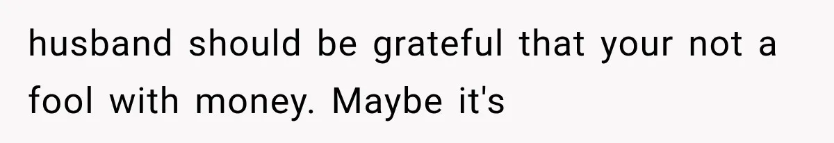 husband should be grateful that your not a fool with money. Maybe it's