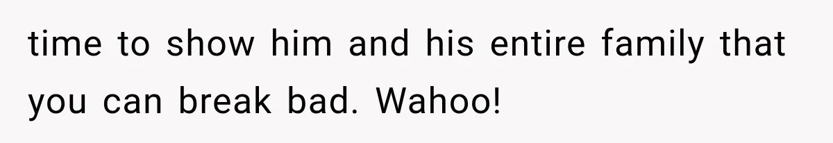time to show him and his entire family that you can break bad. Wahoo!