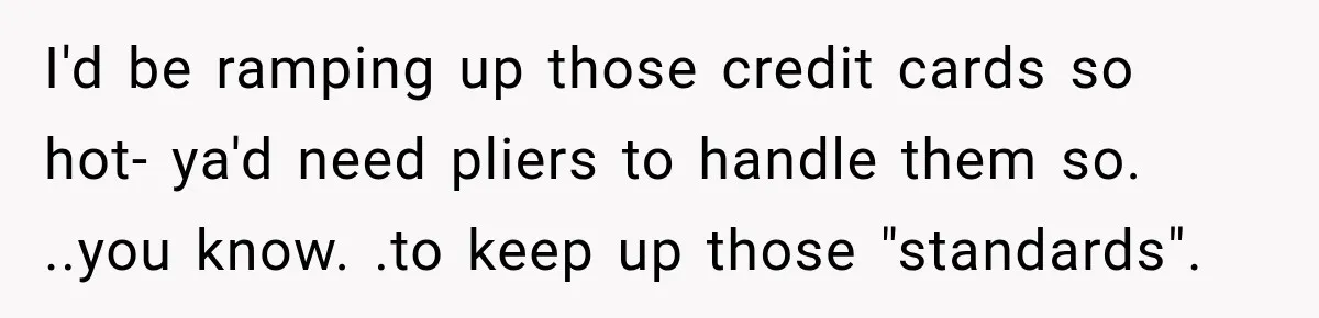I'd be ramping up those credit cards so hot- ya'd need pliers to handle them so. ..you know. .to keep up those "standards".