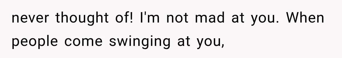 never thought of! I'm not mad at you. When people come swinging at you,