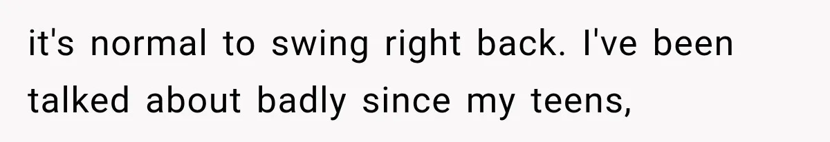 it's normal to swing right back. I've been talked about badly since my teens,