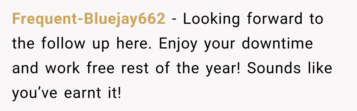 Contractor Finishes Three-Year Term, Says Nothing, and Waits to See When Management Notices Frequent-Bluejay662 − Looking forward to the follow up here. Enjoy your downtime and work free rest of the year! Sounds like you’ve earnt it!